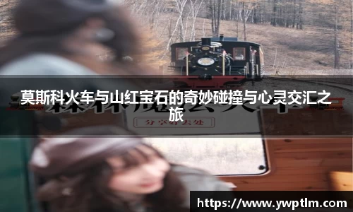 莫斯科火车与山红宝石的奇妙碰撞与心灵交汇之旅
