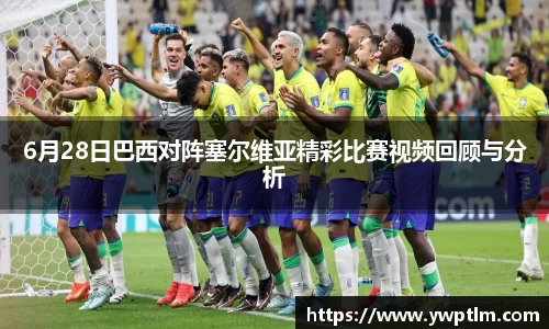 6月28日巴西对阵塞尔维亚精彩比赛视频回顾与分析